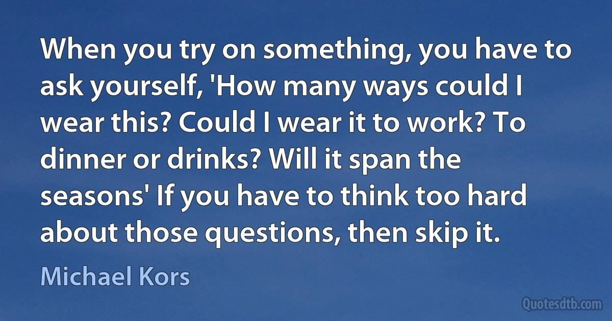 When you try on something, you have to ask yourself, 'How many ways could I wear this? Could I wear it to work? To dinner or drinks? Will it span the seasons' If you have to think too hard about those questions, then skip it. (Michael Kors)