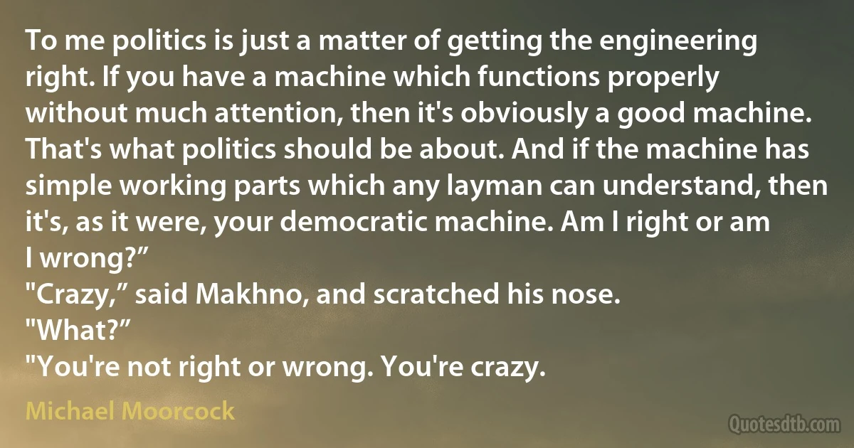 To me politics is just a matter of getting the engineering right. If you have a machine which functions properly without much attention, then it's obviously a good machine. That's what politics should be about. And if the machine has simple working parts which any layman can understand, then it's, as it were, your democratic machine. Am I right or am I wrong?”
"Crazy,” said Makhno, and scratched his nose.
"What?”
"You're not right or wrong. You're crazy. (Michael Moorcock)