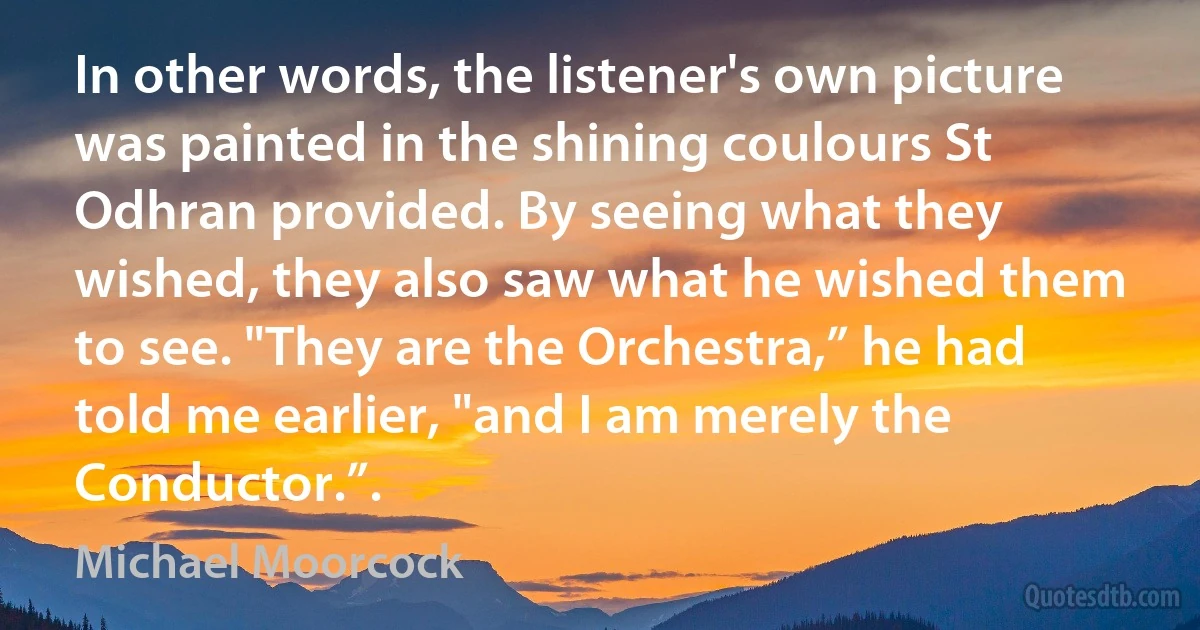 In other words, the listener's own picture was painted in the shining coulours St Odhran provided. By seeing what they wished, they also saw what he wished them to see. "They are the Orchestra,” he had told me earlier, "and I am merely the Conductor.”. (Michael Moorcock)