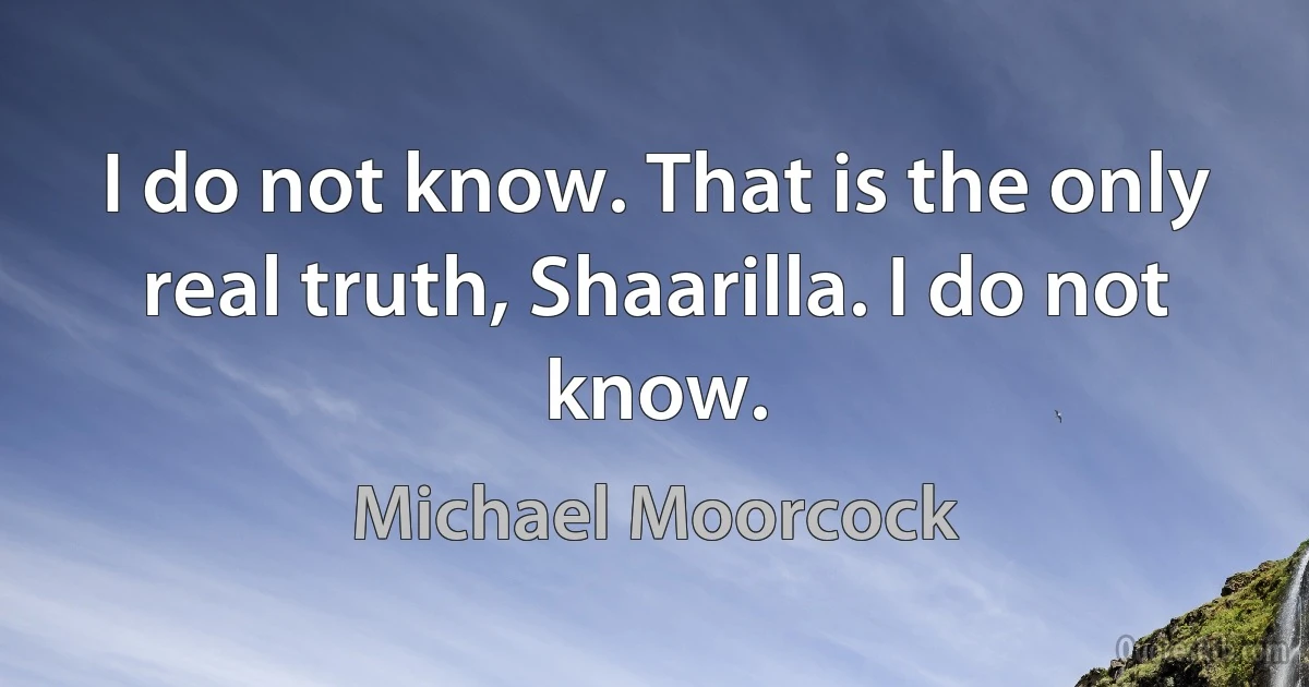 I do not know. That is the only real truth, Shaarilla. I do not know. (Michael Moorcock)