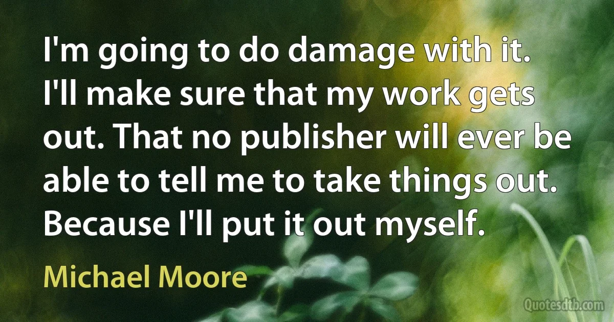 I'm going to do damage with it. I'll make sure that my work gets out. That no publisher will ever be able to tell me to take things out. Because I'll put it out myself. (Michael Moore)