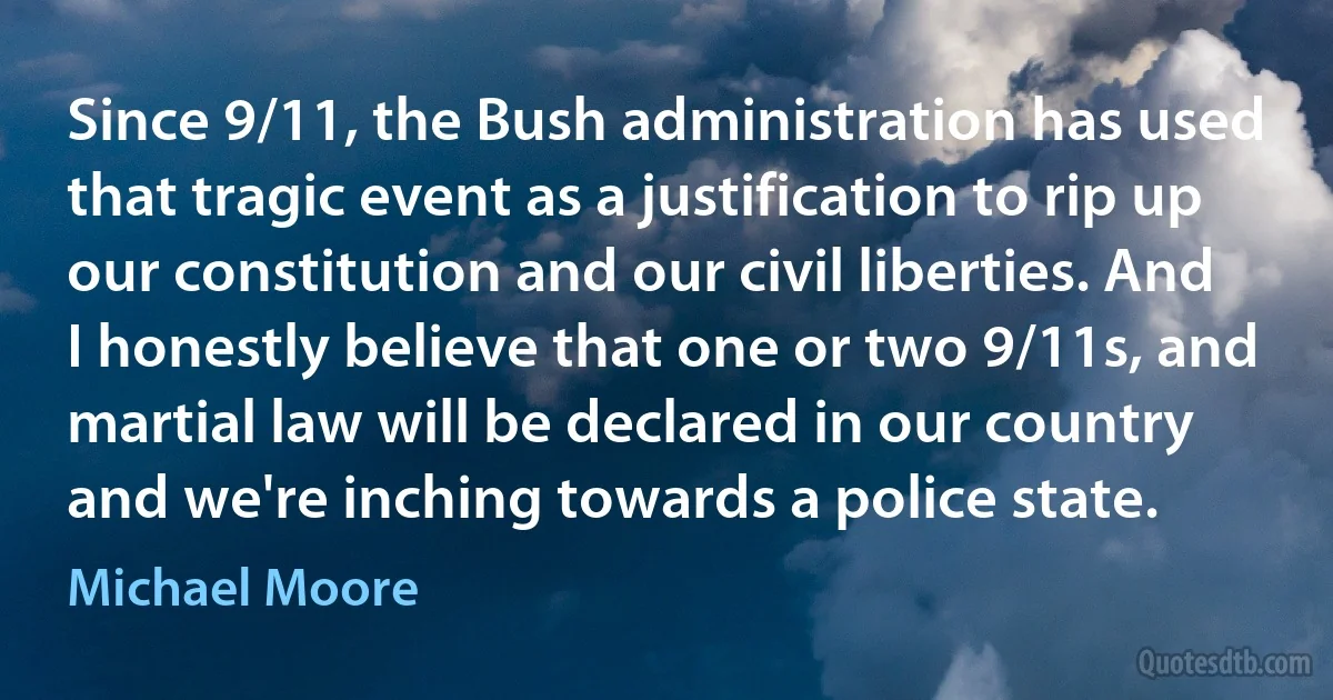 Since 9/11, the Bush administration has used that tragic event as a justification to rip up our constitution and our civil liberties. And I honestly believe that one or two 9/11s, and martial law will be declared in our country and we're inching towards a police state. (Michael Moore)