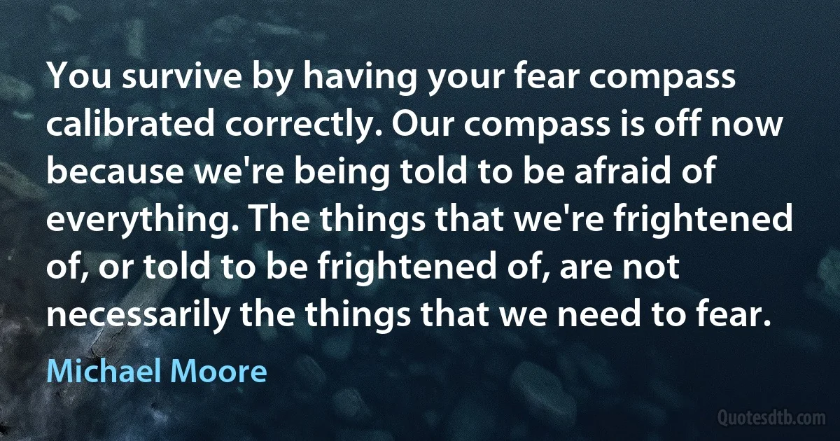 You survive by having your fear compass calibrated correctly. Our compass is off now because we're being told to be afraid of everything. The things that we're frightened of, or told to be frightened of, are not necessarily the things that we need to fear. (Michael Moore)