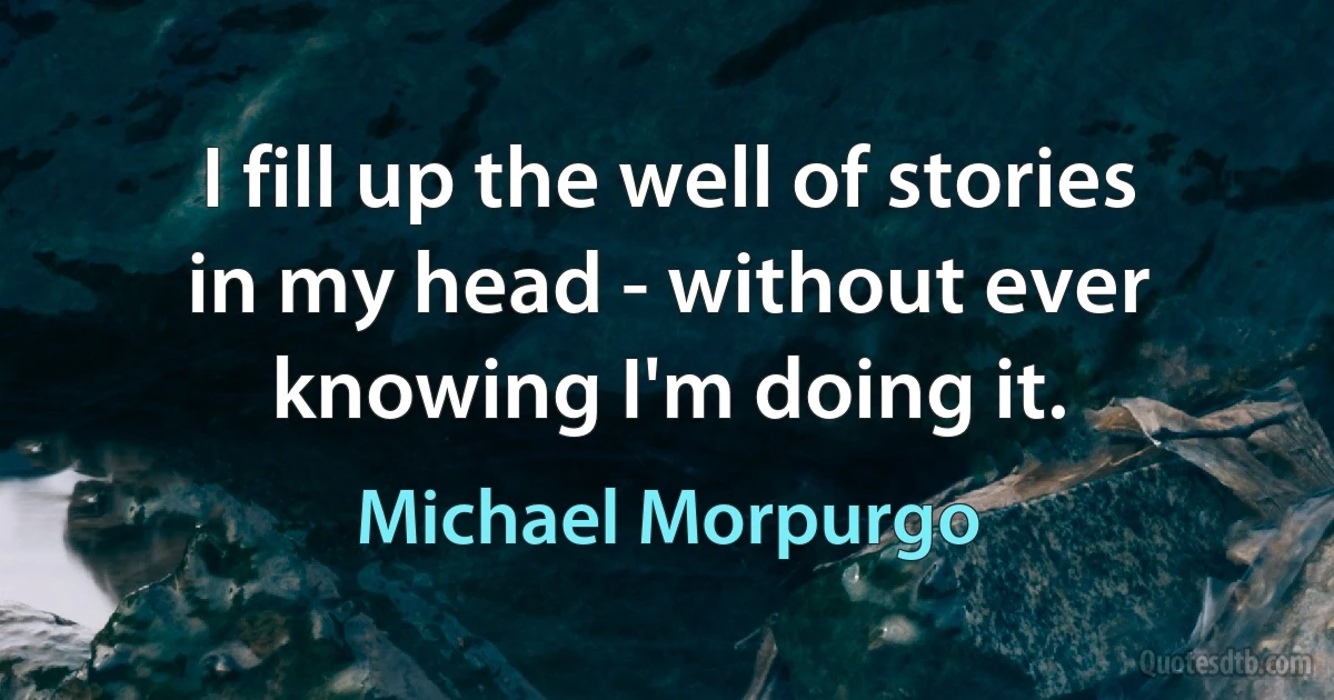 I fill up the well of stories in my head - without ever knowing I'm doing it. (Michael Morpurgo)