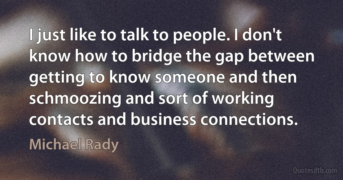 I just like to talk to people. I don't know how to bridge the gap between getting to know someone and then schmoozing and sort of working contacts and business connections. (Michael Rady)