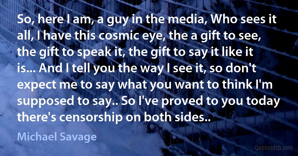 So, here I am, a guy in the media, Who sees it all, I have this cosmic eye, the a gift to see, the gift to speak it, the gift to say it like it is... And I tell you the way I see it, so don't expect me to say what you want to think I'm supposed to say.. So I've proved to you today there's censorship on both sides.. (Michael Savage)