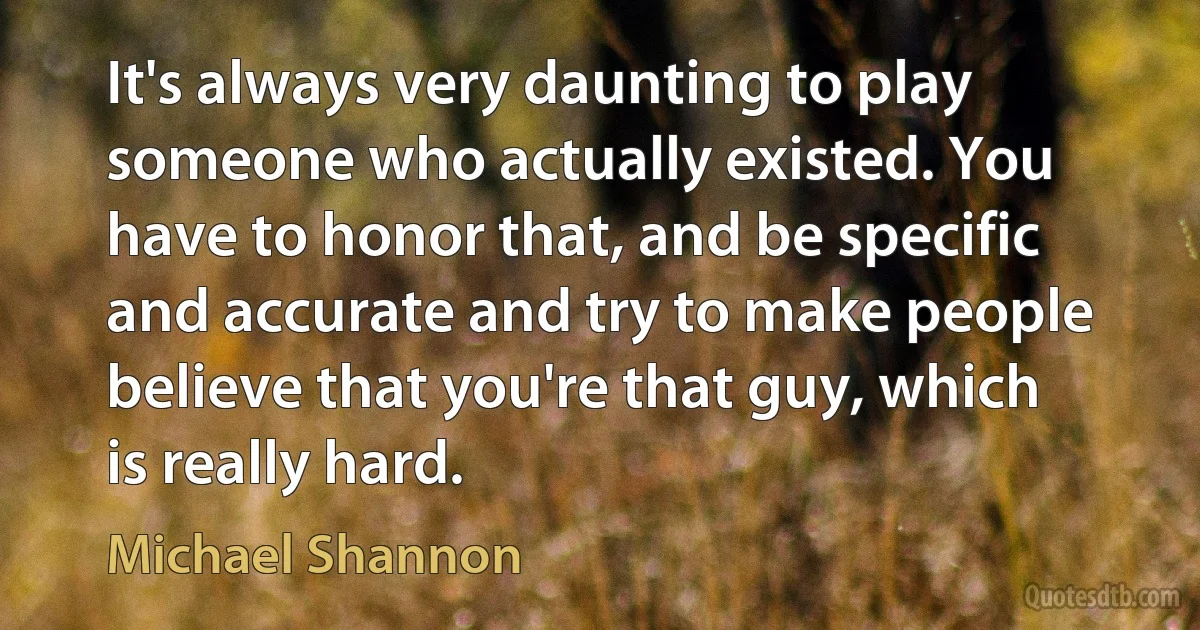 It's always very daunting to play someone who actually existed. You have to honor that, and be specific and accurate and try to make people believe that you're that guy, which is really hard. (Michael Shannon)