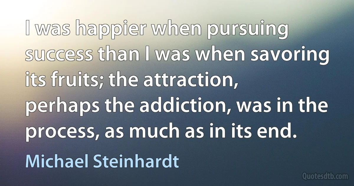 I was happier when pursuing success than I was when savoring its fruits; the attraction, perhaps the addiction, was in the process, as much as in its end. (Michael Steinhardt)