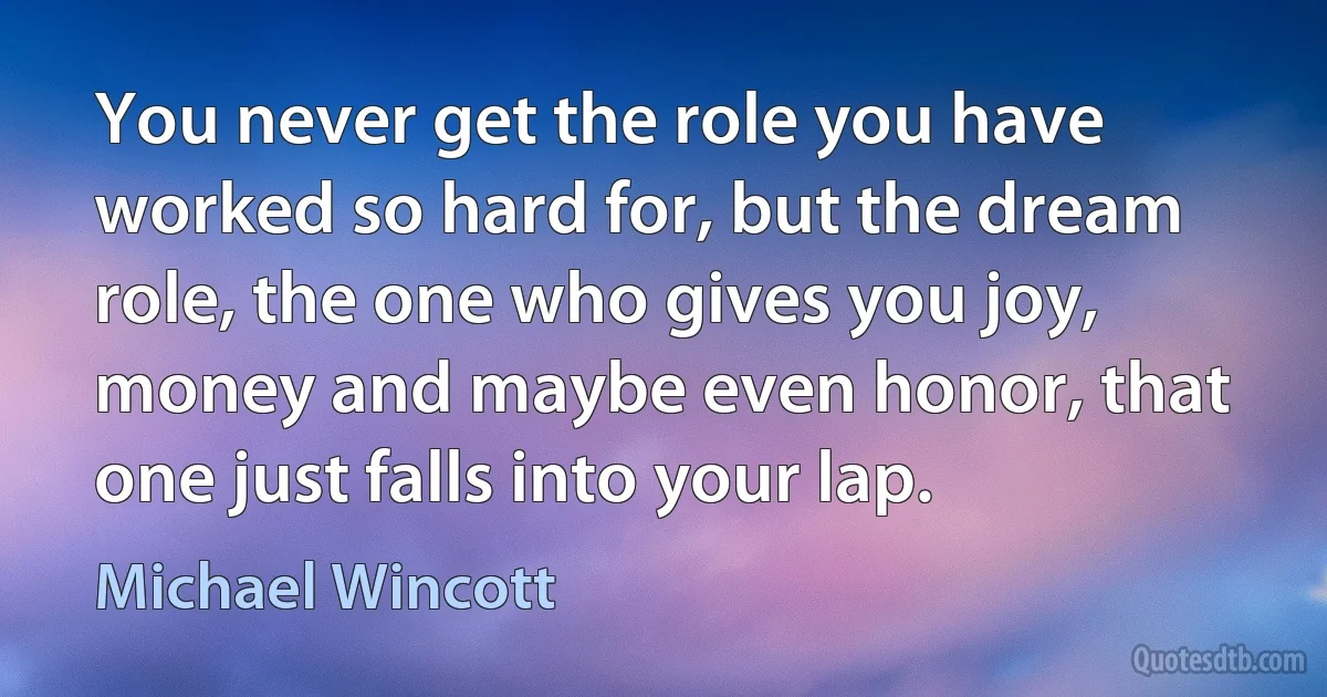 You never get the role you have worked so hard for, but the dream role, the one who gives you joy, money and maybe even honor, that one just falls into your lap. (Michael Wincott)