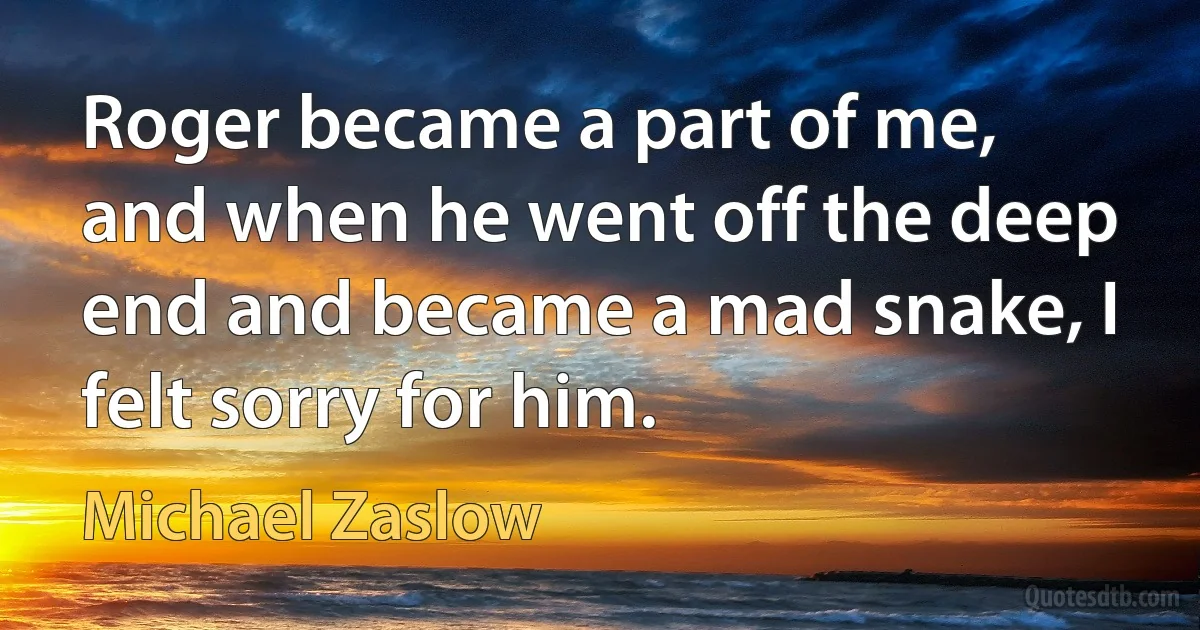 Roger became a part of me, and when he went off the deep end and became a mad snake, I felt sorry for him. (Michael Zaslow)