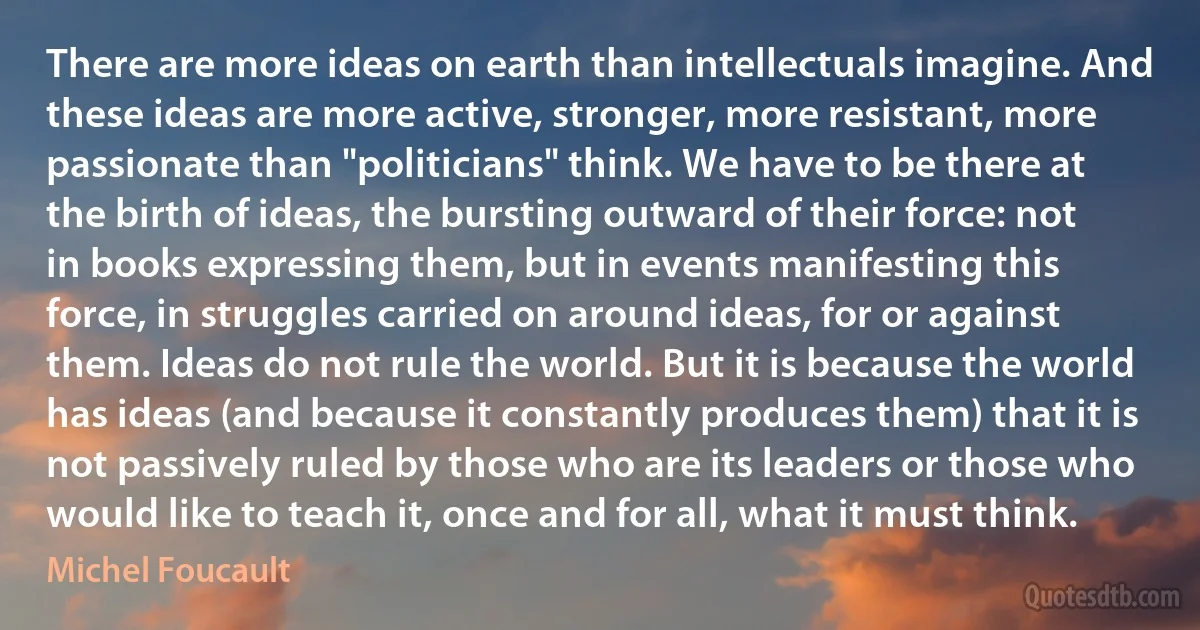 There are more ideas on earth than intellectuals imagine. And these ideas are more active, stronger, more resistant, more passionate than "politicians" think. We have to be there at the birth of ideas, the bursting outward of their force: not in books expressing them, but in events manifesting this force, in struggles carried on around ideas, for or against them. Ideas do not rule the world. But it is because the world has ideas (and because it constantly produces them) that it is not passively ruled by those who are its leaders or those who would like to teach it, once and for all, what it must think. (Michel Foucault)