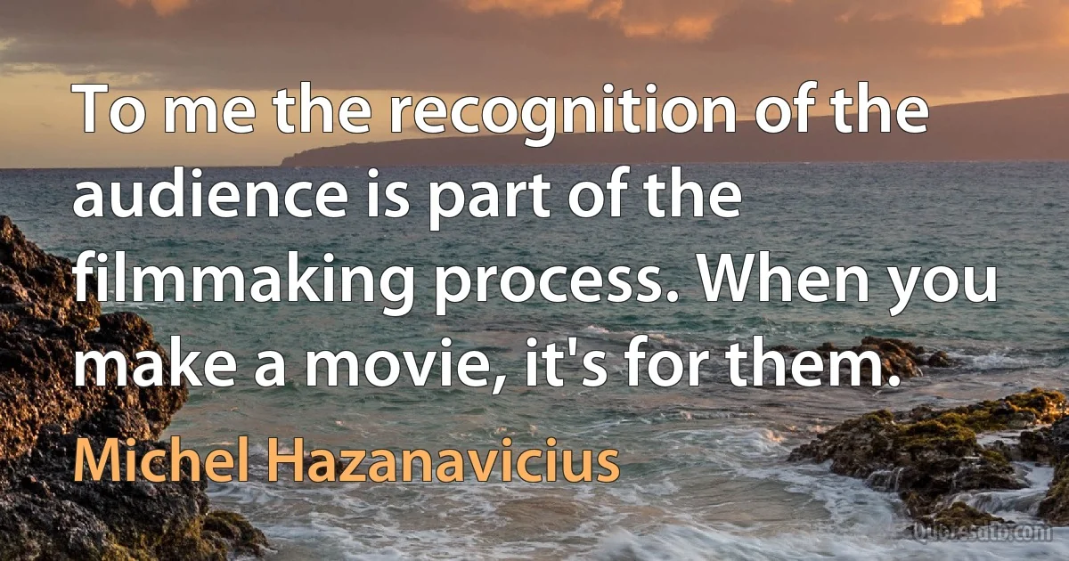 To me the recognition of the audience is part of the filmmaking process. When you make a movie, it's for them. (Michel Hazanavicius)