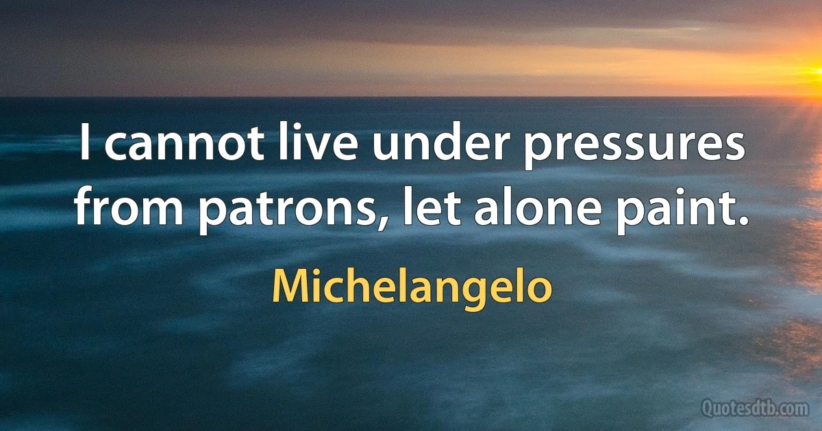 I cannot live under pressures from patrons, let alone paint. (Michelangelo)