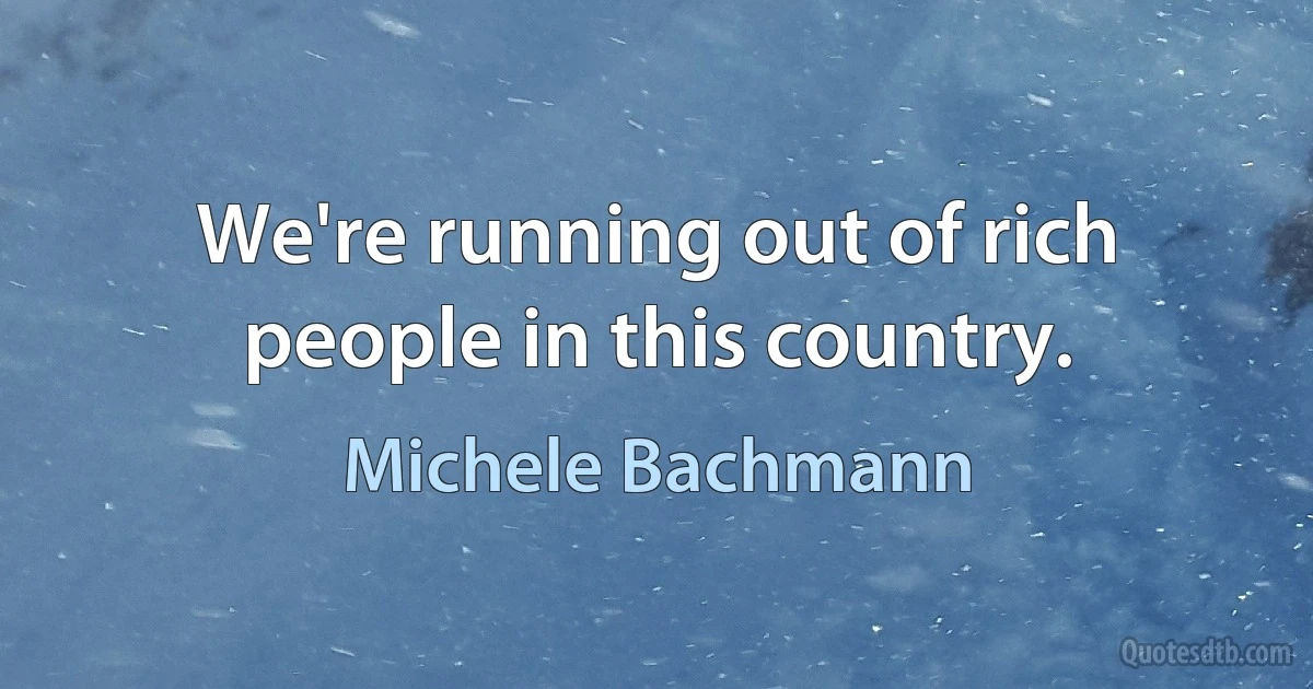 We're running out of rich people in this country. (Michele Bachmann)