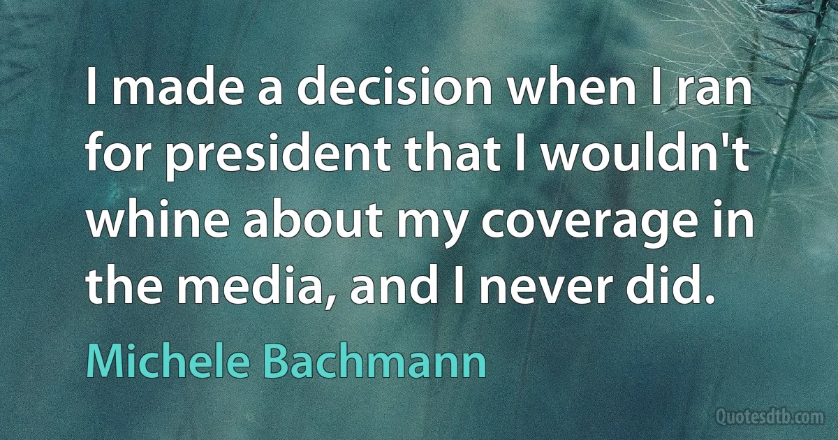 I made a decision when I ran for president that I wouldn't whine about my coverage in the media, and I never did. (Michele Bachmann)