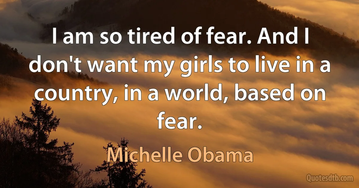 I am so tired of fear. And I don't want my girls to live in a country, in a world, based on fear. (Michelle Obama)