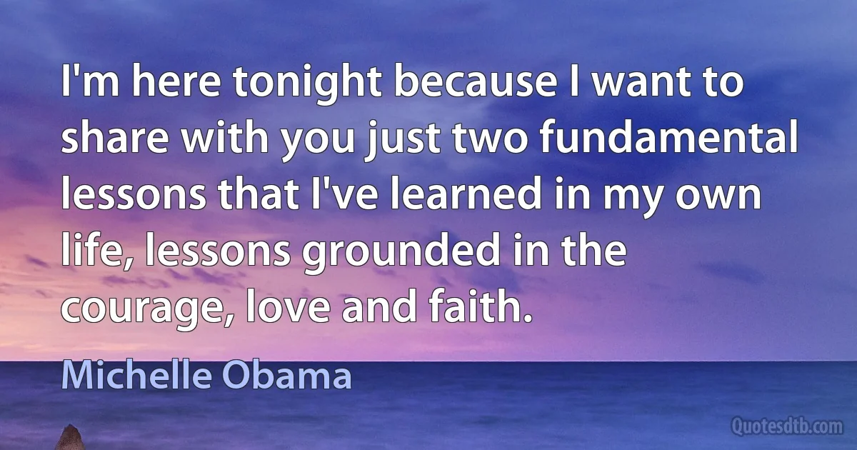 I'm here tonight because I want to share with you just two fundamental lessons that I've learned in my own life, lessons grounded in the courage, love and faith. (Michelle Obama)