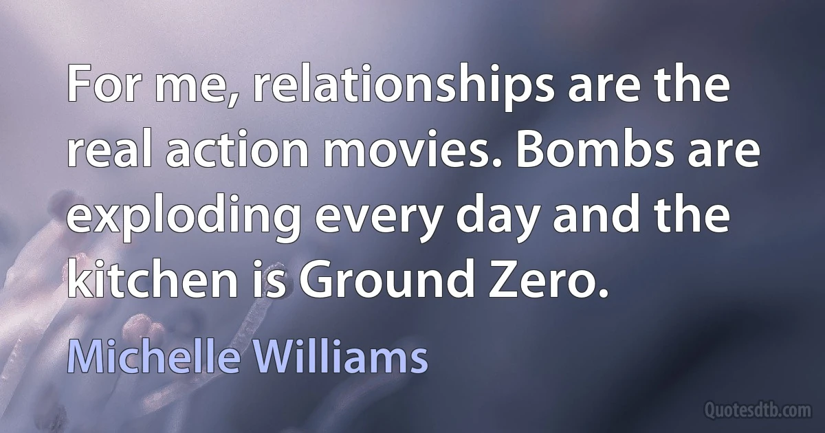 For me, relationships are the real action movies. Bombs are exploding every day and the kitchen is Ground Zero. (Michelle Williams)