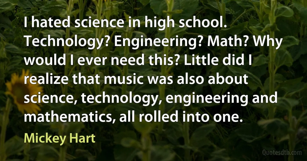 I hated science in high school. Technology? Engineering? Math? Why would I ever need this? Little did I realize that music was also about science, technology, engineering and mathematics, all rolled into one. (Mickey Hart)