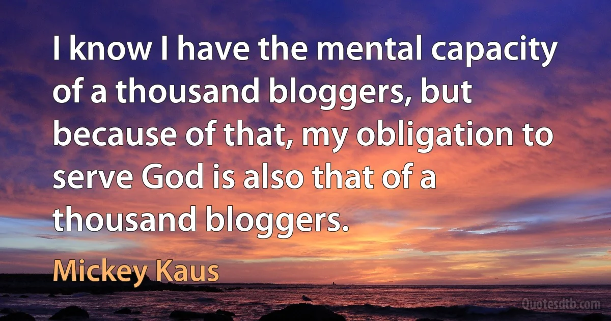 I know I have the mental capacity of a thousand bloggers, but because of that, my obligation to serve God is also that of a thousand bloggers. (Mickey Kaus)