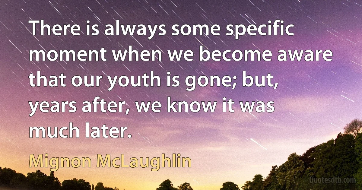 There is always some specific moment when we become aware that our youth is gone; but, years after, we know it was much later. (Mignon McLaughlin)