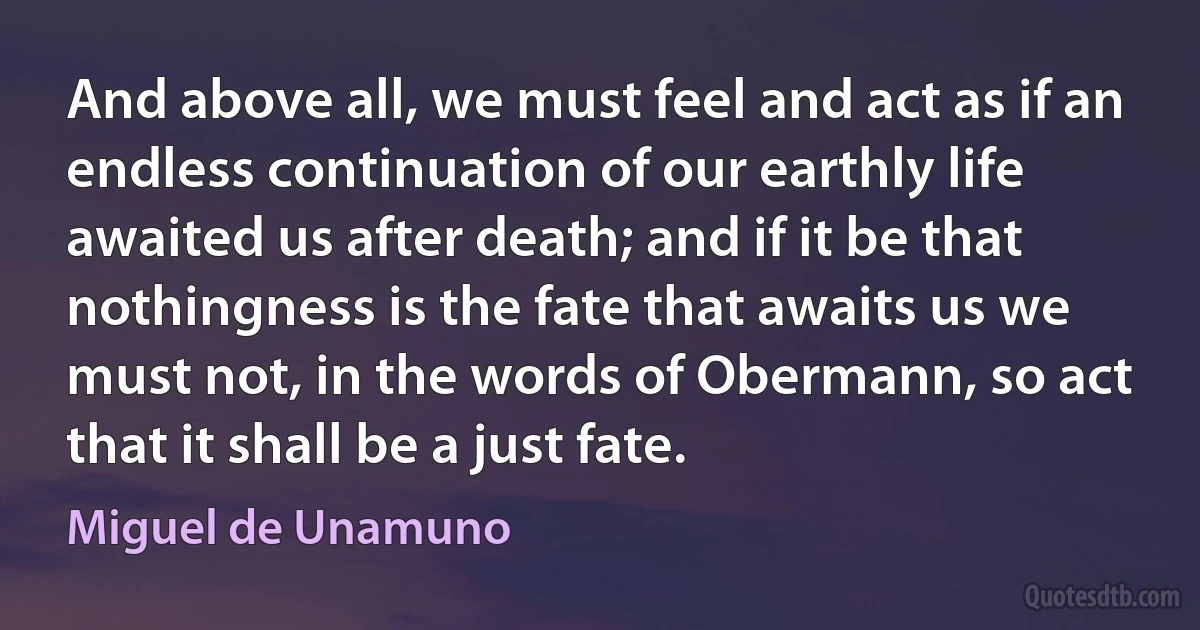 And above all, we must feel and act as if an endless continuation of our earthly life awaited us after death; and if it be that nothingness is the fate that awaits us we must not, in the words of Obermann, so act that it shall be a just fate. (Miguel de Unamuno)