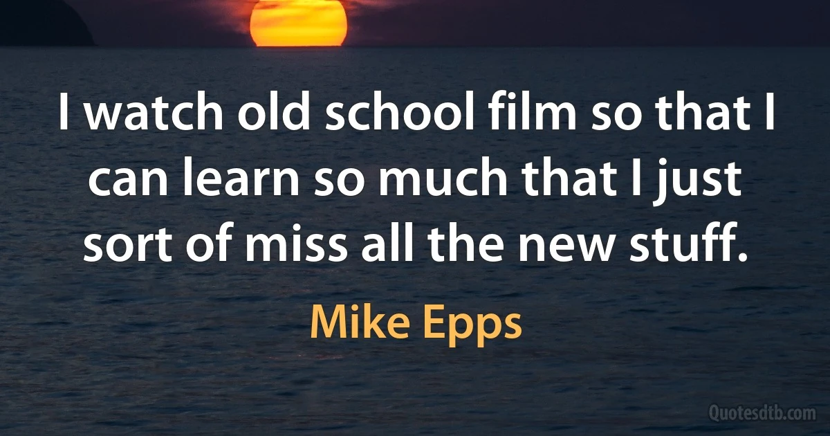 I watch old school film so that I can learn so much that I just sort of miss all the new stuff. (Mike Epps)