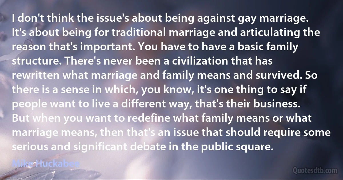 I don't think the issue's about being against gay marriage. It's about being for traditional marriage and articulating the reason that's important. You have to have a basic family structure. There's never been a civilization that has rewritten what marriage and family means and survived. So there is a sense in which, you know, it's one thing to say if people want to live a different way, that's their business. But when you want to redefine what family means or what marriage means, then that's an issue that should require some serious and significant debate in the public square. (Mike Huckabee)