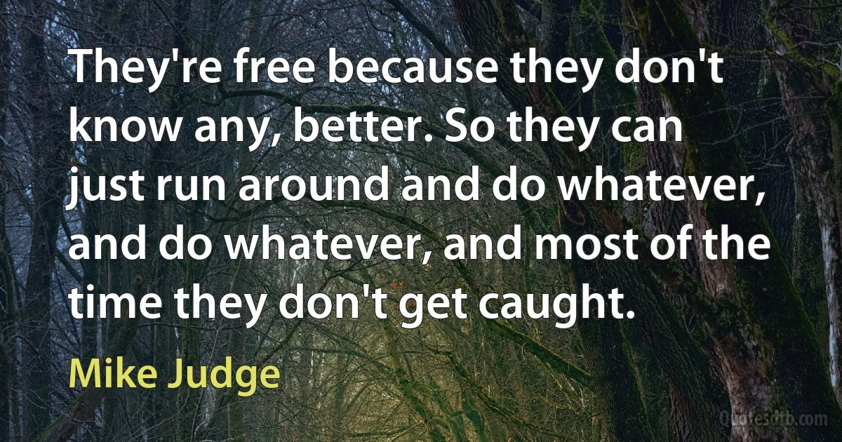 They're free because they don't know any, better. So they can just run around and do whatever, and do whatever, and most of the time they don't get caught. (Mike Judge)