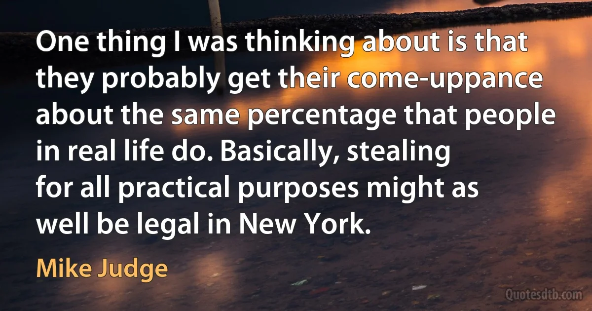 One thing I was thinking about is that they probably get their come-uppance about the same percentage that people in real life do. Basically, stealing for all practical purposes might as well be legal in New York. (Mike Judge)