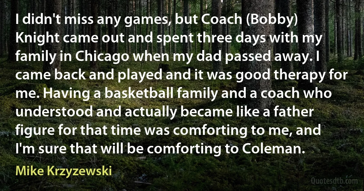 I didn't miss any games, but Coach (Bobby) Knight came out and spent three days with my family in Chicago when my dad passed away. I came back and played and it was good therapy for me. Having a basketball family and a coach who understood and actually became like a father figure for that time was comforting to me, and I'm sure that will be comforting to Coleman. (Mike Krzyzewski)