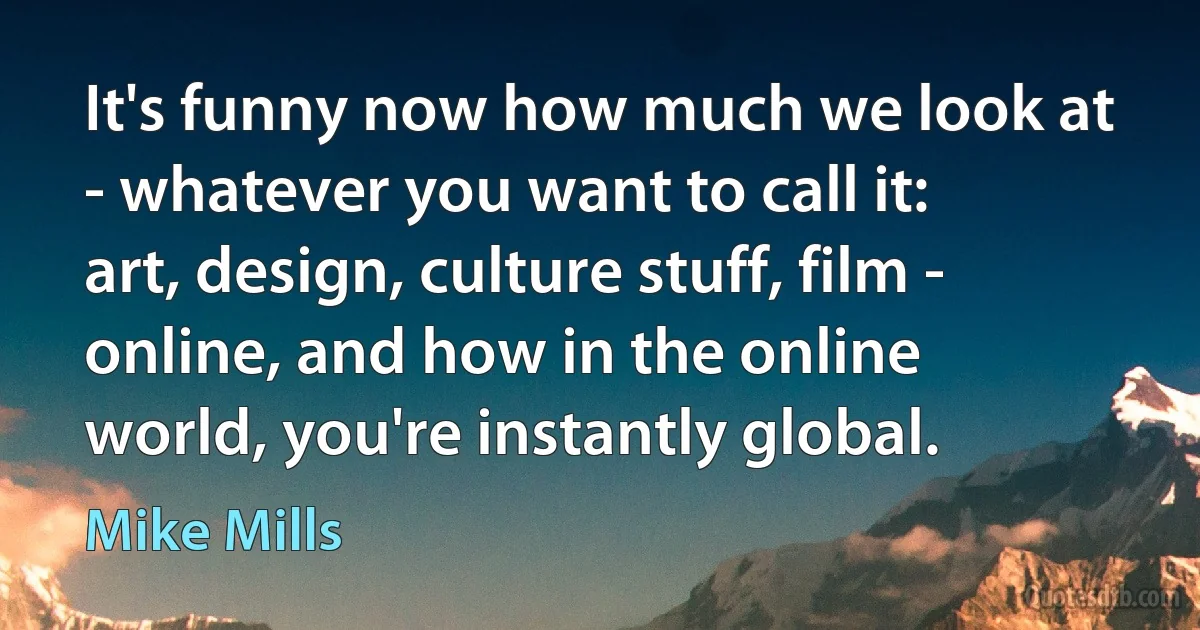 It's funny now how much we look at - whatever you want to call it: art, design, culture stuff, film - online, and how in the online world, you're instantly global. (Mike Mills)