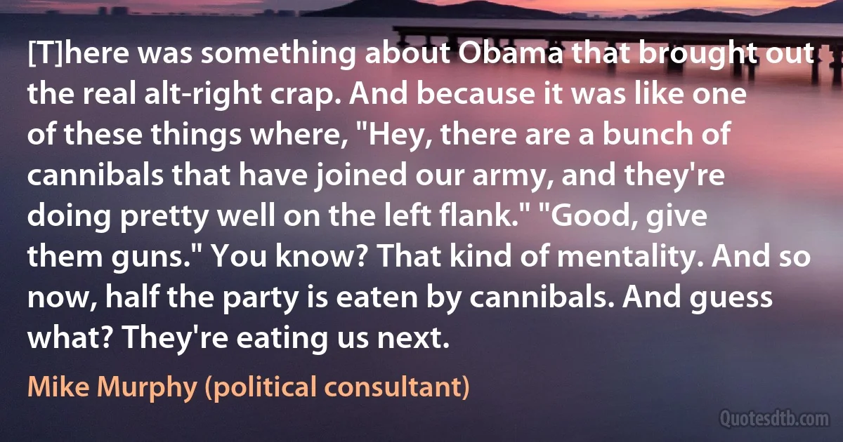 [T]here was something about Obama that brought out the real alt-right crap. And because it was like one of these things where, "Hey, there are a bunch of cannibals that have joined our army, and they're doing pretty well on the left flank." "Good, give them guns." You know? That kind of mentality. And so now, half the party is eaten by cannibals. And guess what? They're eating us next. (Mike Murphy (political consultant))