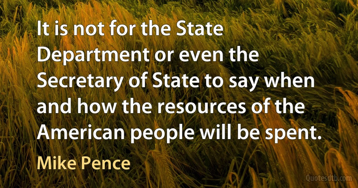 It is not for the State Department or even the Secretary of State to say when and how the resources of the American people will be spent. (Mike Pence)