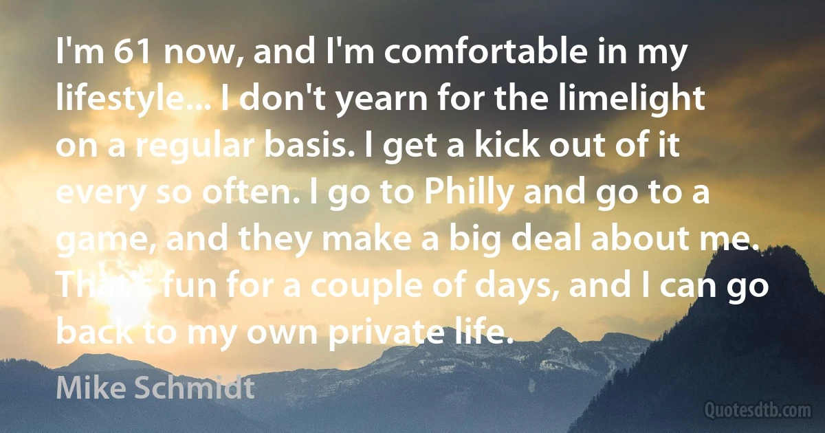 I'm 61 now, and I'm comfortable in my lifestyle... I don't yearn for the limelight on a regular basis. I get a kick out of it every so often. I go to Philly and go to a game, and they make a big deal about me. That's fun for a couple of days, and I can go back to my own private life. (Mike Schmidt)