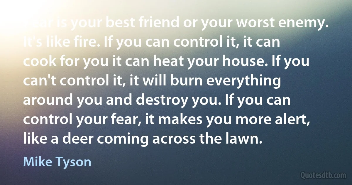 Fear is your best friend or your worst enemy. It's like fire. If you can control it, it can cook for you it can heat your house. If you can't control it, it will burn everything around you and destroy you. If you can control your fear, it makes you more alert, like a deer coming across the lawn. (Mike Tyson)