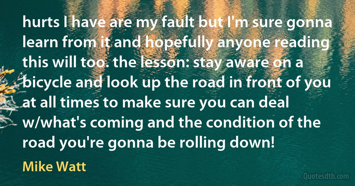 hurts I have are my fault but I'm sure gonna learn from it and hopefully anyone reading this will too. the lesson: stay aware on a bicycle and look up the road in front of you at all times to make sure you can deal w/what's coming and the condition of the road you're gonna be rolling down! (Mike Watt)