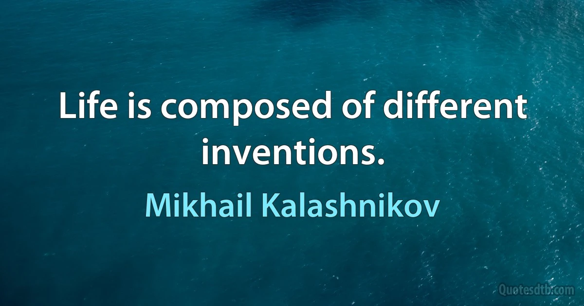 Life is composed of different inventions. (Mikhail Kalashnikov)