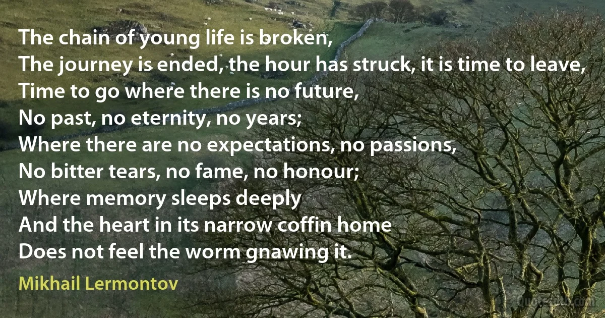 The chain of young life is broken,
The journey is ended, the hour has struck, it is time to leave,
Time to go where there is no future,
No past, no eternity, no years;
Where there are no expectations, no passions,
No bitter tears, no fame, no honour;
Where memory sleeps deeply
And the heart in its narrow coffin home
Does not feel the worm gnawing it. (Mikhail Lermontov)