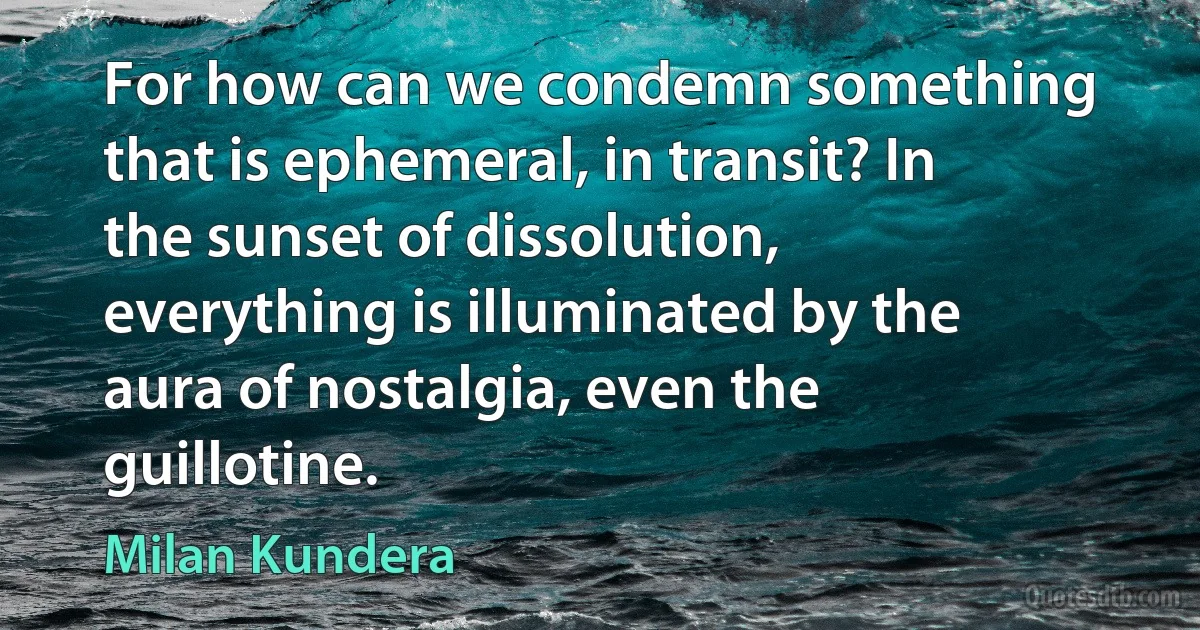 For how can we condemn something that is ephemeral, in transit? In the sunset of dissolution, everything is illuminated by the aura of nostalgia, even the guillotine. (Milan Kundera)