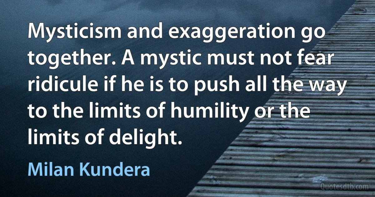 Mysticism and exaggeration go together. A mystic must not fear ridicule if he is to push all the way to the limits of humility or the limits of delight. (Milan Kundera)