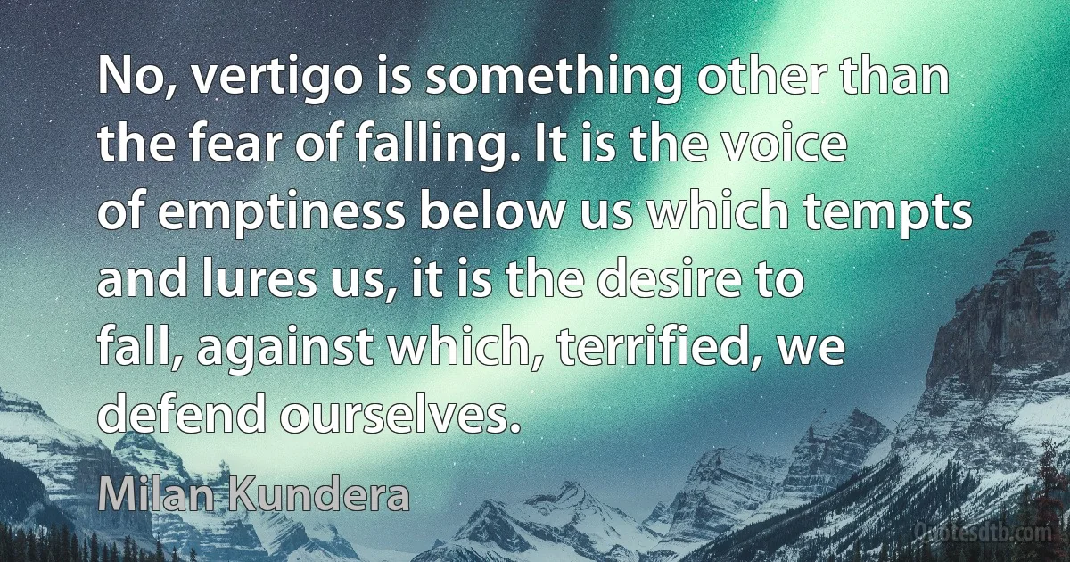 No, vertigo is something other than the fear of falling. It is the voice of emptiness below us which tempts and lures us, it is the desire to fall, against which, terrified, we defend ourselves. (Milan Kundera)