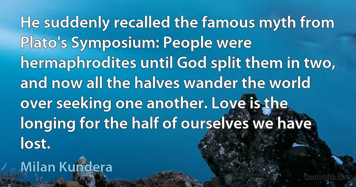 He suddenly recalled the famous myth from Plato's Symposium: People were hermaphrodites until God split them in two, and now all the halves wander the world over seeking one another. Love is the longing for the half of ourselves we have lost. (Milan Kundera)