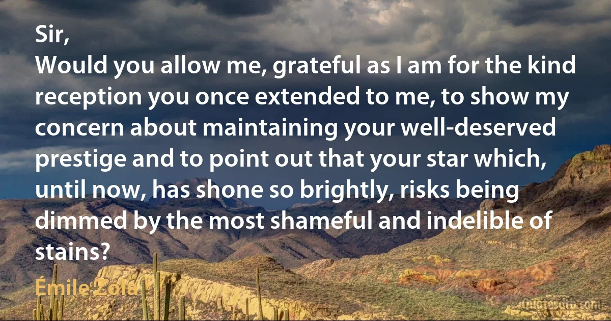 Sir,
Would you allow me, grateful as I am for the kind reception you once extended to me, to show my concern about maintaining your well-deserved prestige and to point out that your star which, until now, has shone so brightly, risks being dimmed by the most shameful and indelible of stains? (Émile Zola)