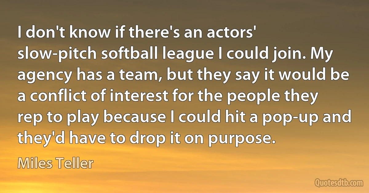 I don't know if there's an actors' slow-pitch softball league I could join. My agency has a team, but they say it would be a conflict of interest for the people they rep to play because I could hit a pop-up and they'd have to drop it on purpose. (Miles Teller)