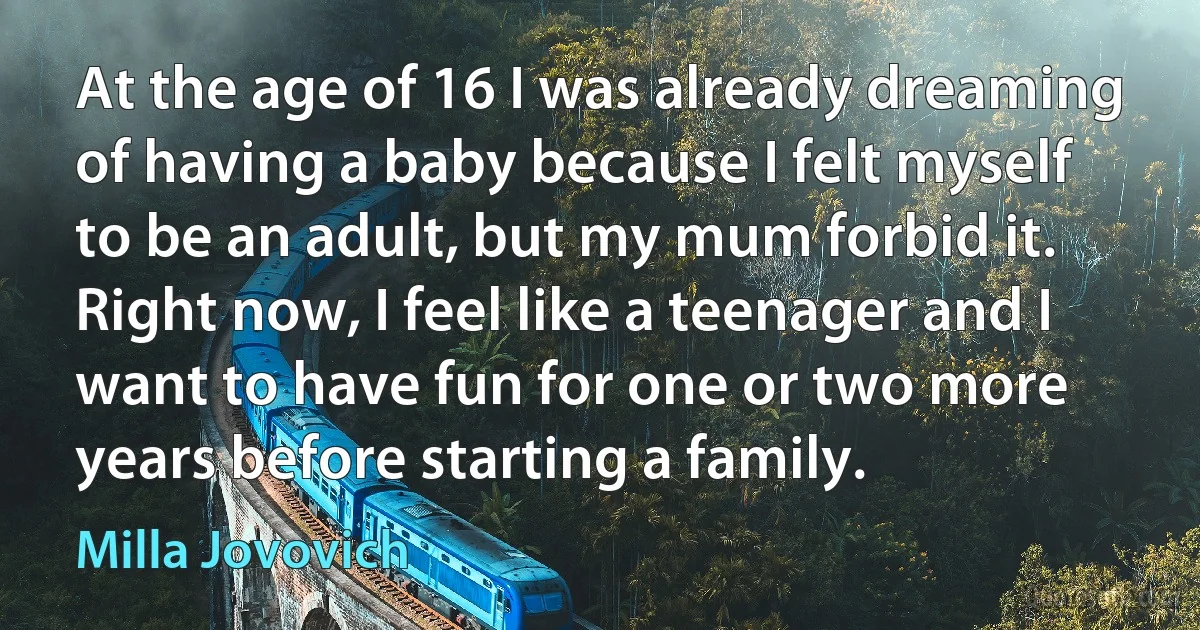 At the age of 16 I was already dreaming of having a baby because I felt myself to be an adult, but my mum forbid it. Right now, I feel like a teenager and I want to have fun for one or two more years before starting a family. (Milla Jovovich)