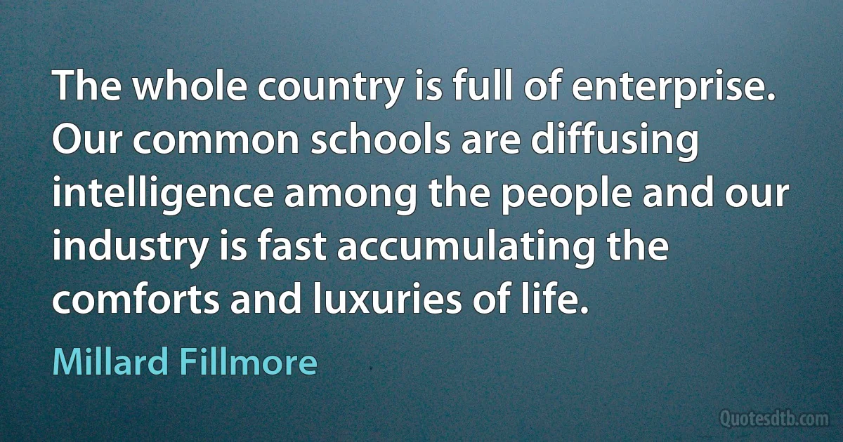 The whole country is full of enterprise. Our common schools are diffusing intelligence among the people and our industry is fast accumulating the comforts and luxuries of life. (Millard Fillmore)