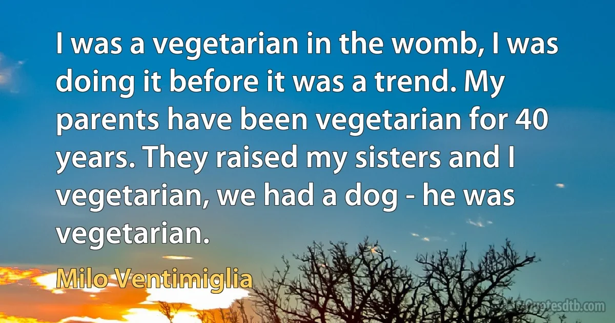 I was a vegetarian in the womb, I was doing it before it was a trend. My parents have been vegetarian for 40 years. They raised my sisters and I vegetarian, we had a dog - he was vegetarian. (Milo Ventimiglia)