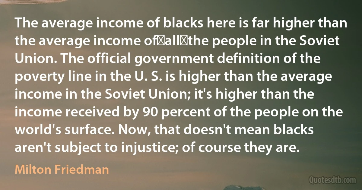 The average income of blacks here is far higher than the average income of all the people in the Soviet Union. The official government definition of the poverty line in the U. S. is higher than the average income in the Soviet Union; it's higher than the income received by 90 percent of the people on the world's surface. Now, that doesn't mean blacks aren't subject to injustice; of course they are. (Milton Friedman)