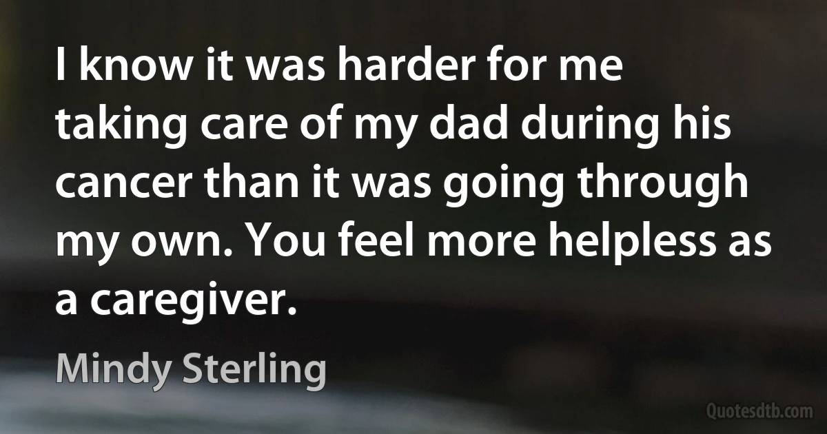 I know it was harder for me taking care of my dad during his cancer than it was going through my own. You feel more helpless as a caregiver. (Mindy Sterling)